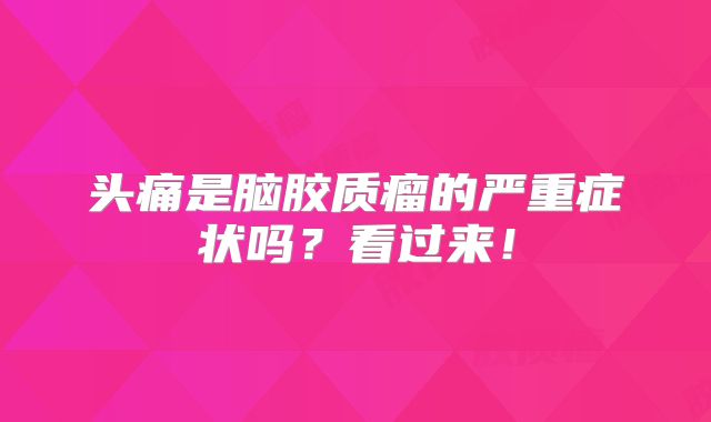 头痛是脑胶质瘤的严重症状吗？看过来！