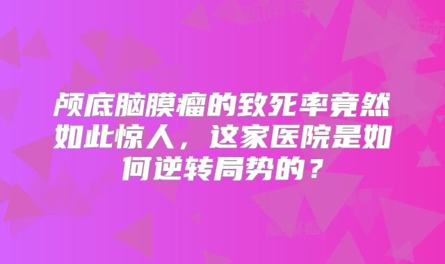 颅底脑膜瘤的致死率竟然如此惊人，这家医院是如何逆转局势的？