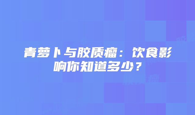 青萝卜与胶质瘤：饮食影响你知道多少？