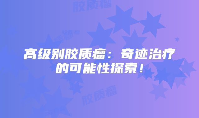 高级别胶质瘤：奇迹治疗的可能性探索！