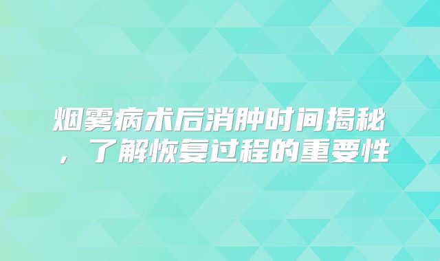 烟雾病术后消肿时间揭秘，了解恢复过程的重要性