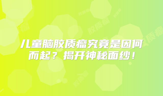 儿童脑胶质瘤究竟是因何而起？揭开神秘面纱！