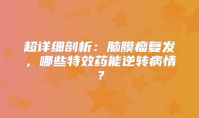 超详细剖析：脑膜瘤复发，哪些特效药能逆转病情？