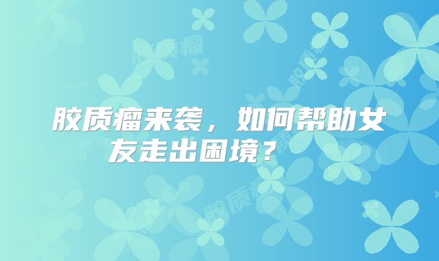 胶质瘤来袭，如何帮助女友走出困境？  