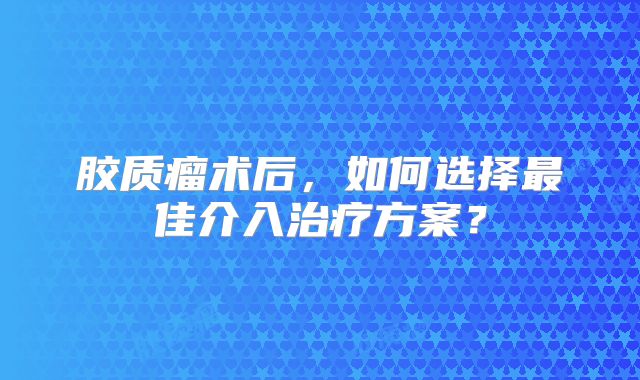 胶质瘤术后，如何选择最佳介入治疗方案？
