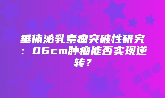 垂体泌乳素瘤突破性研究：06cm肿瘤能否实现逆转？