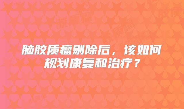 脑胶质瘤剔除后，该如何规划康复和治疗？