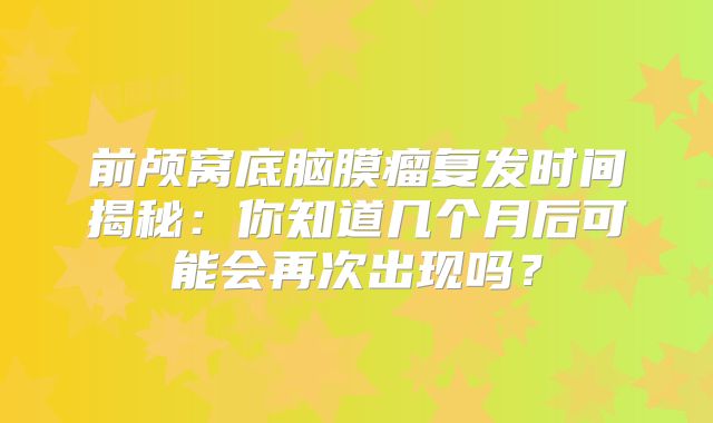 前颅窝底脑膜瘤复发时间揭秘：你知道几个月后可能会再次出现吗？