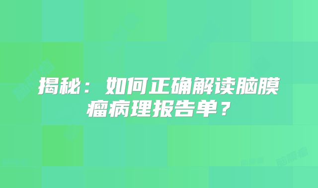 揭秘：如何正确解读脑膜瘤病理报告单？