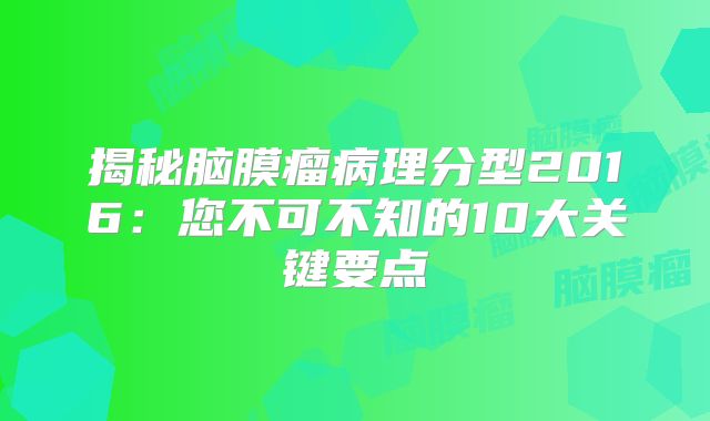 揭秘脑膜瘤病理分型2016：您不可不知的10大关键要点