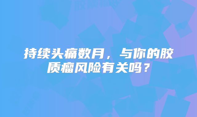 持续头痛数月，与你的胶质瘤风险有关吗？