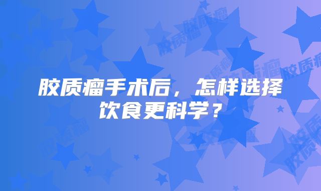 胶质瘤手术后，怎样选择饮食更科学？