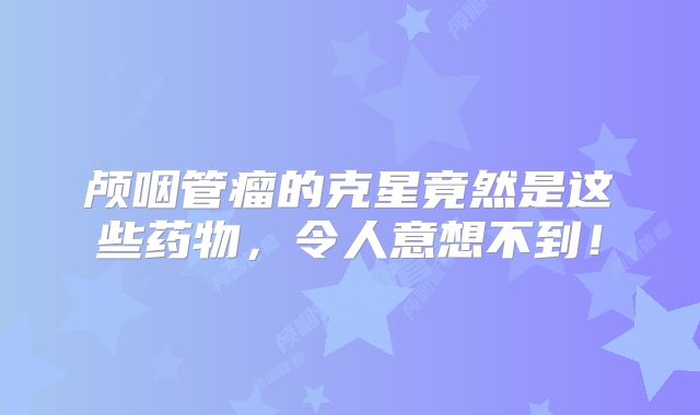 颅咽管瘤的克星竟然是这些药物，令人意想不到！