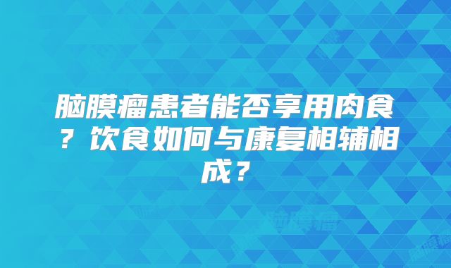 脑膜瘤患者能否享用肉食？饮食如何与康复相辅相成？