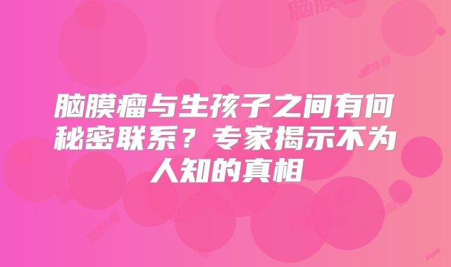 脑膜瘤与生孩子之间有何秘密联系？专家揭示不为人知的真相