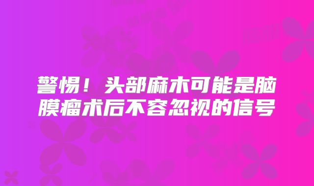 警惕！头部麻木可能是脑膜瘤术后不容忽视的信号