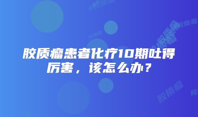 胶质瘤患者化疗10期吐得厉害，该怎么办？