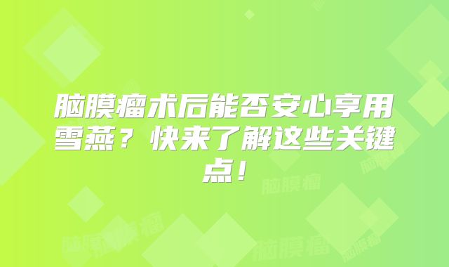 脑膜瘤术后能否安心享用雪燕？快来了解这些关键点！