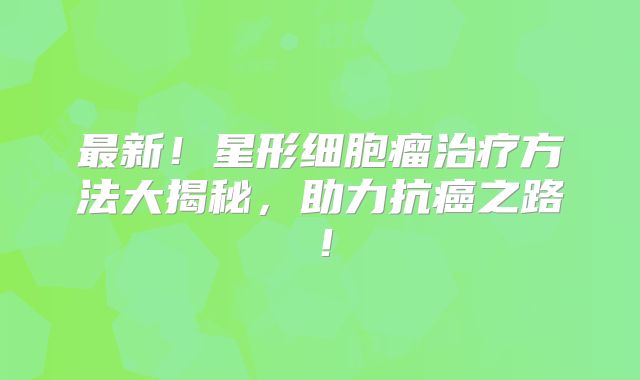 最新！星形细胞瘤治疗方法大揭秘，助力抗癌之路！