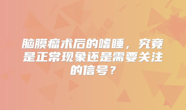脑膜瘤术后的嗜睡，究竟是正常现象还是需要关注的信号？