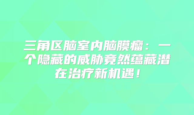 三角区脑室内脑膜瘤：一个隐藏的威胁竟然蕴藏潜在治疗新机遇！