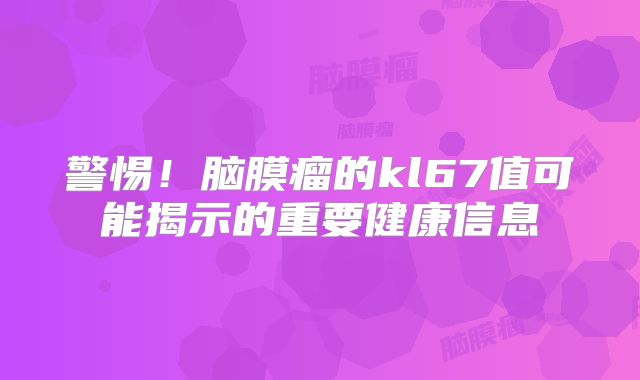警惕！脑膜瘤的kl67值可能揭示的重要健康信息