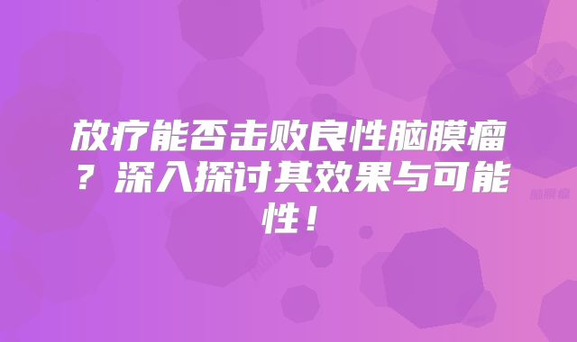 放疗能否击败良性脑膜瘤？深入探讨其效果与可能性！
