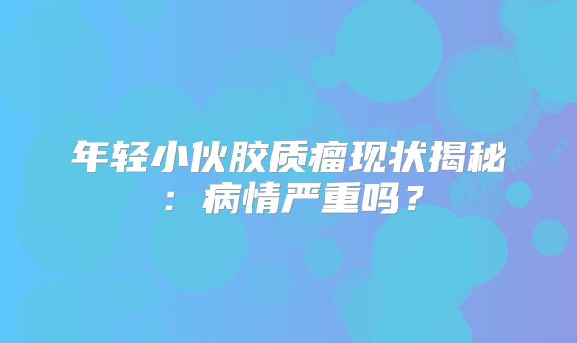 年轻小伙胶质瘤现状揭秘：病情严重吗？