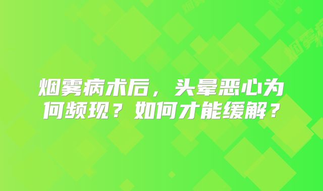 烟雾病术后，头晕恶心为何频现？如何才能缓解？