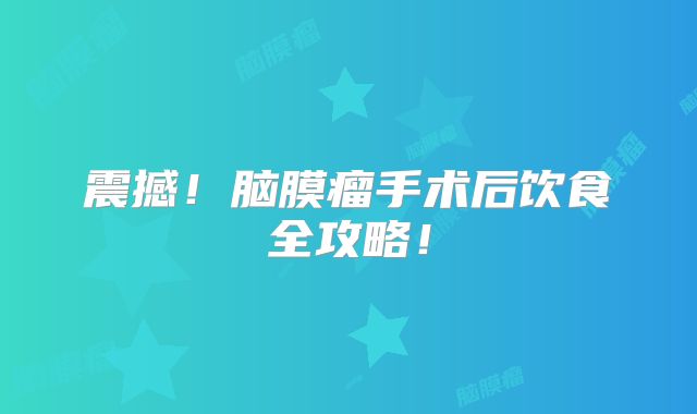 震撼！脑膜瘤手术后饮食全攻略！