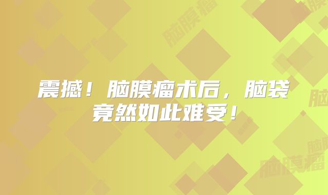 震撼！脑膜瘤术后，脑袋竟然如此难受！