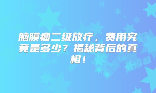 脑膜瘤二级放疗，费用究竟是多少？揭秘背后的真相！