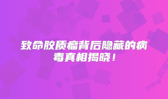 致命胶质瘤背后隐藏的病毒真相揭晓！