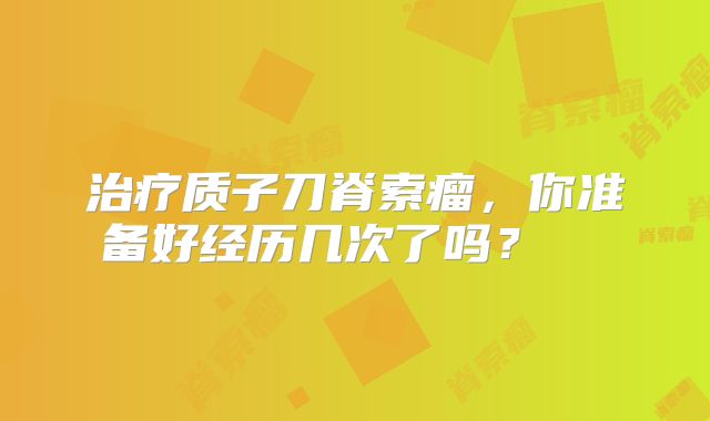 治疗质子刀脊索瘤，你准备好经历几次了吗？  