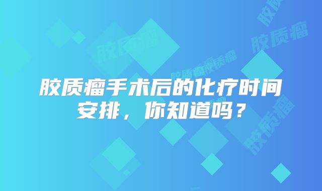 胶质瘤手术后的化疗时间安排，你知道吗？