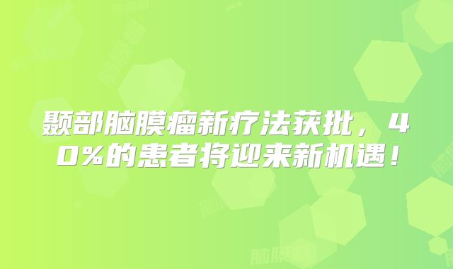 颞部脑膜瘤新疗法获批，40%的患者将迎来新机遇！