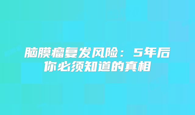 脑膜瘤复发风险：5年后你必须知道的真相