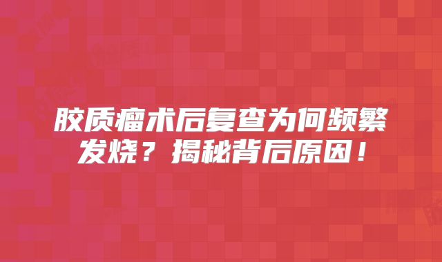 胶质瘤术后复查为何频繁发烧？揭秘背后原因！