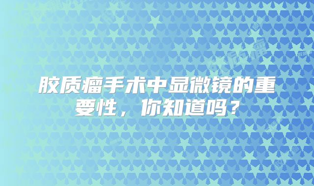 胶质瘤手术中显微镜的重要性，你知道吗？