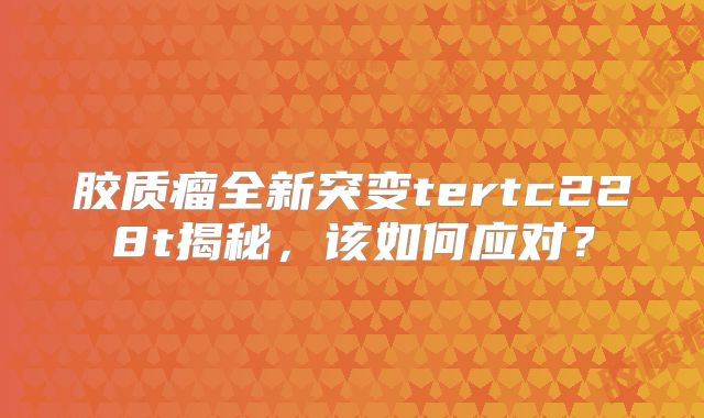 胶质瘤全新突变tertc228t揭秘，该如何应对？