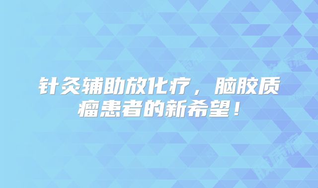 针灸辅助放化疗，脑胶质瘤患者的新希望！