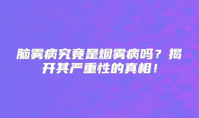 脑雾病究竟是烟雾病吗？揭开其严重性的真相！