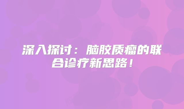 深入探讨：脑胶质瘤的联合诊疗新思路！