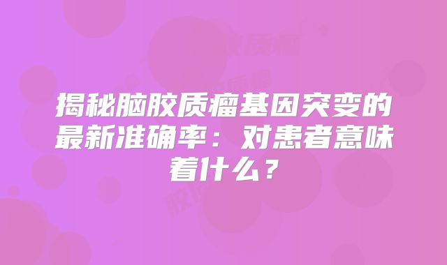 揭秘脑胶质瘤基因突变的最新准确率：对患者意味着什么？