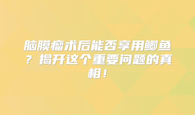 脑膜瘤术后能否享用鲫鱼？揭开这个重要问题的真相！