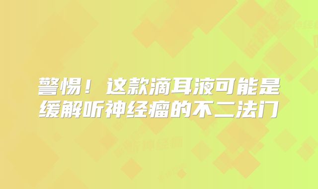 警惕！这款滴耳液可能是缓解听神经瘤的不二法门