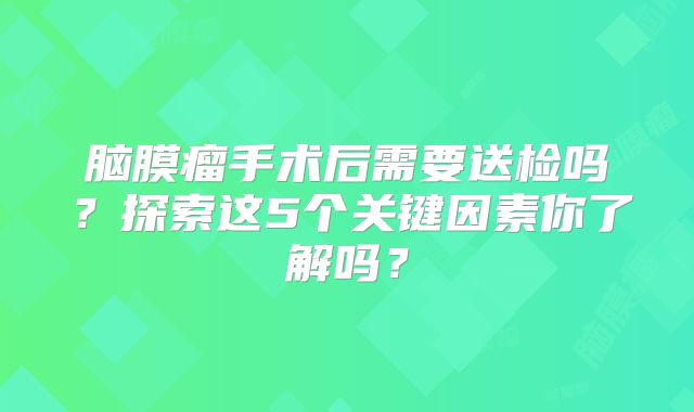 脑膜瘤手术后需要送检吗？探索这5个关键因素你了解吗？