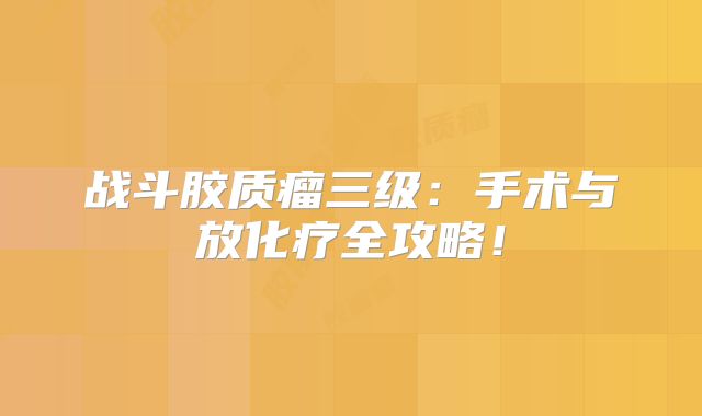 战斗胶质瘤三级：手术与放化疗全攻略！