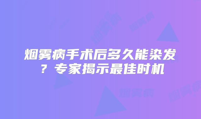 烟雾病手术后多久能染发？专家揭示最佳时机