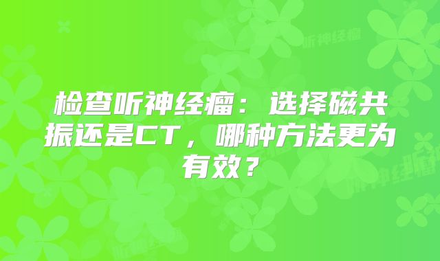 检查听神经瘤：选择磁共振还是CT，哪种方法更为有效？
